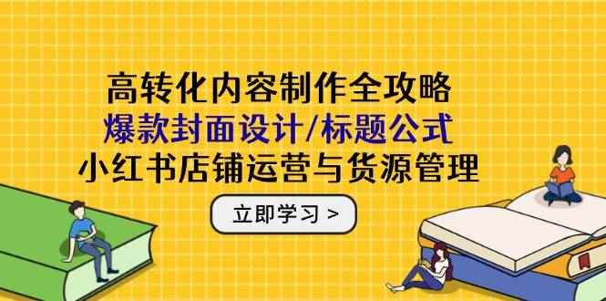 （14778期）高转化内容制作全攻略：爆款封面设计/标题公式，小红书店铺运营与货源管理-咩咩网络