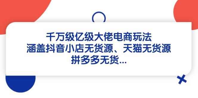 （14643期）千万级亿级大佬电商玩法：涵盖抖音小店无货源、天猫无货源、拼多多无货…-咩咩网络