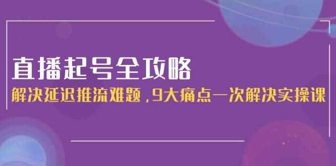 （15043期）直播起号全攻略：解决延迟推流难题，9大痛点一次解决实操课-咩咩网络