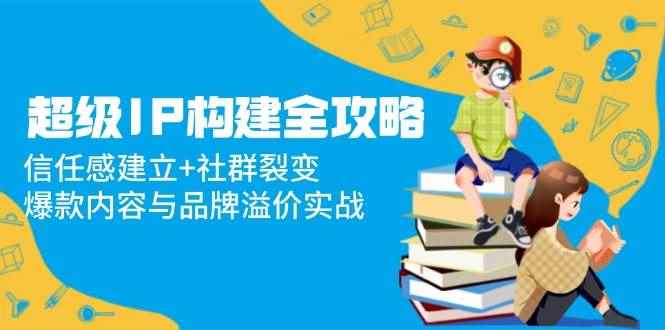 （14747期）超级IP构建全攻略：信任感建立+社群裂变，爆款内容与品牌溢价实战-咩咩网络