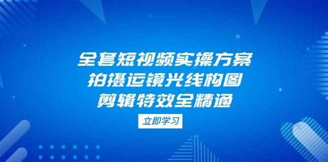 （14465期）全套短视频实操方案，拍摄运镜光线构图，剪辑特效全精通-咩咩网络