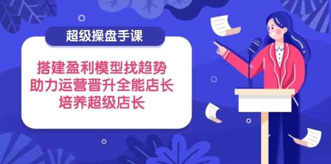 （14431期）超级操盘手课，搭建盈利模型找趋势，助力运营晋升全能店长，培养超级店长-咩咩网络