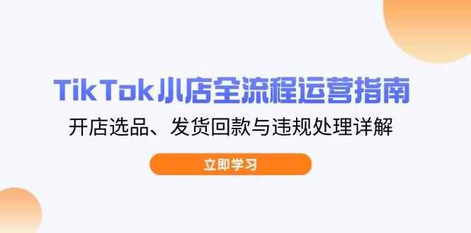 （14358期）TikTok小店全流程运营指南，开店选品、发货回款与违规处理详解-咩咩网络