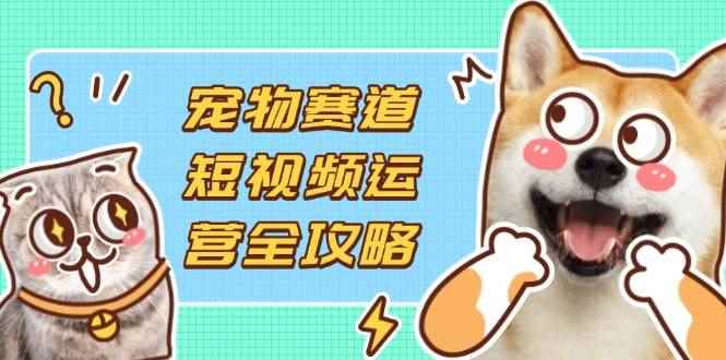 （14345期）宠物赛道短视频运营全攻略，选品拍摄剪辑实操，实现流量到收益转化-咩咩网络