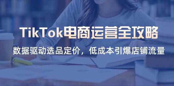 （14343期）TikTok电商运营全攻略，数据驱动选品定价，低成本引爆店铺流量-咩咩网络