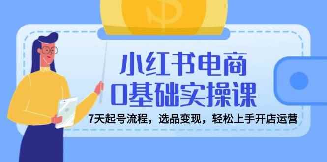 （14534期）小红书电商0基础实操课，7天起号流程，选品变现，轻松上手开店运营-咩咩网络
