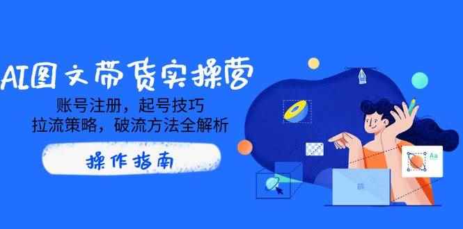 （14533期）AI图文带货实操营，账号注册，起号技巧，拉流策略，破流方法全解析-咩咩网络