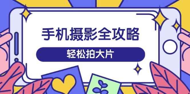 （14476期）手机摄影全攻略，从拍摄到剪辑，训练营带你玩转短视频，轻松拍大片-咩咩网络