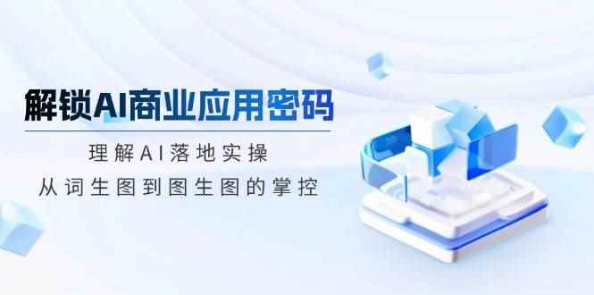 （14439期）解锁AI商业应用密码：理解AI落地实操，从词生图到图生图的掌控-咩咩网络