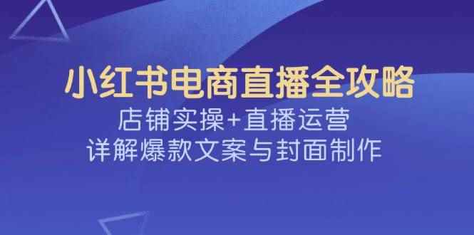 （14410期）小红书电商直播全攻略，店铺实操+直播运营，详解爆款文案与封面制作-咩咩网络