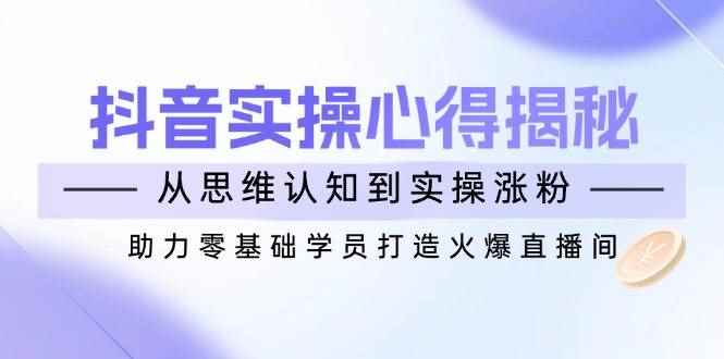 （14344期）抖音实战心得揭秘，从思维认知到实操涨粉，助力零基础学员打造火爆直播间-咩咩网络