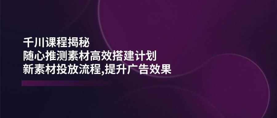 （14317期）千川课程揭秘：随心推测素材高效搭建计划,新素材投放流程,提升广告效果-咩咩网络