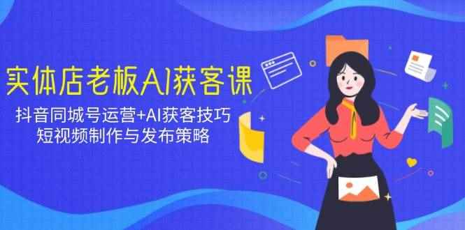 （14279期）实体店老板AI获客课：抖音同城号运营+AI获客技巧，短视频制作与发布策略-咩咩网络