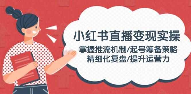 （14189期）小红书直播变现实操：掌握推流机制/起号筹备策略/精细化复盘/提升运营力-咩咩网络