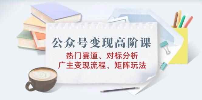 （14177期）公众号变现高阶课：热门赛道、对标分析、广告主变现流程、矩阵玩法-咩咩网络