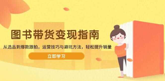 （13985期）图书带货变现指南，从选品到爆款跟拍，运营技巧与避坑方法，轻松提升销量-咩咩网络