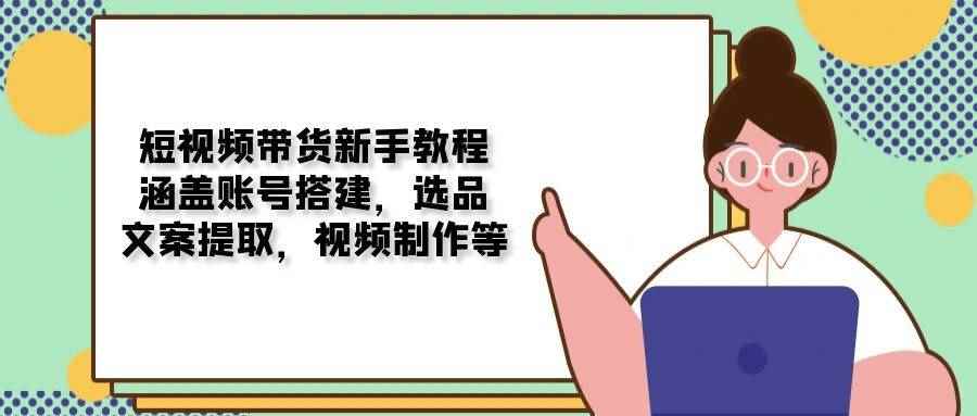 （13958期）短视频带货新手教程：涵盖账号搭建，选品，文案提取，视频制作等-咩咩网络