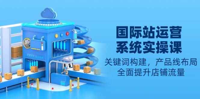 （13967期）国际站运营系统实操课：关键词构建，产品线布局，全面提升店铺流量-咩咩网络