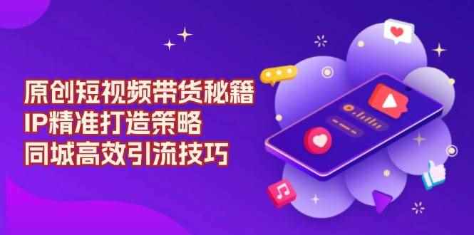 （13939期）原创 短视频带货秘籍，IP精准打造策略，同城高效引流技巧-咩咩网络
