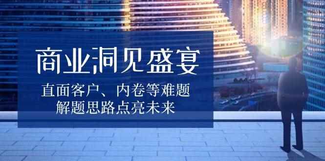 （13845期）商业洞见盛宴，直面客户、内卷等难题，解题思路点亮未来-咩咩网络
