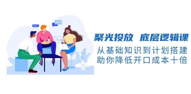 （13844期）聚光投放 底层逻辑课，从基础知识到计划搭建，助你降低开口成本十倍-咩咩网络