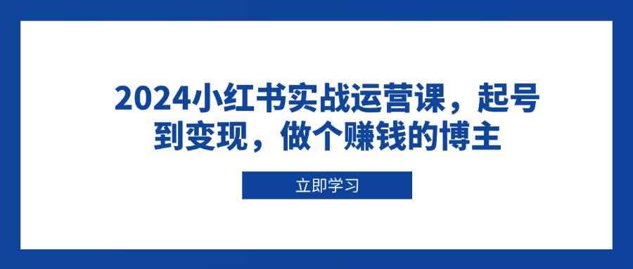 （13841期）2024小红书实战运营课，起号到变现，做个赚钱的博主-咩咩网络