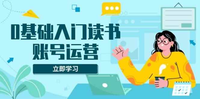 （13832期）0基础入门读书账号运营，系统课程助你解决素材、流量、变现等难题-咩咩网络