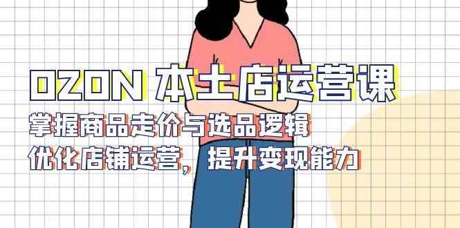 （13788期）OZON 本土店运营课，掌握商品走价与选品逻辑，优化店铺运营，提升变现能力-咩咩网络