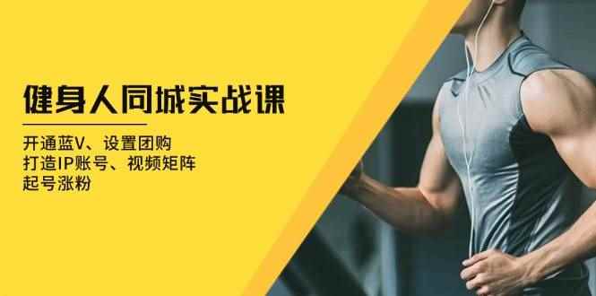 （13547期）健身人 同城实战课：开通蓝V、设置团购、打造IP账号、视频矩阵、起号涨粉-咩咩网络