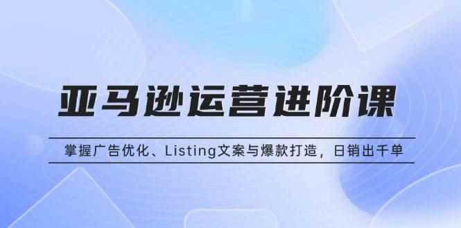 （13517期）亚马逊运营进阶课：掌握广告优化、Listing文案与爆款打造，日销出千单-咩咩网络