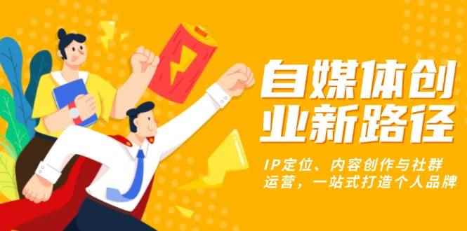 （13511期）自媒体创业新路径：IP定位、内容创作与社群运营，一站式打造个人品牌-咩咩网络