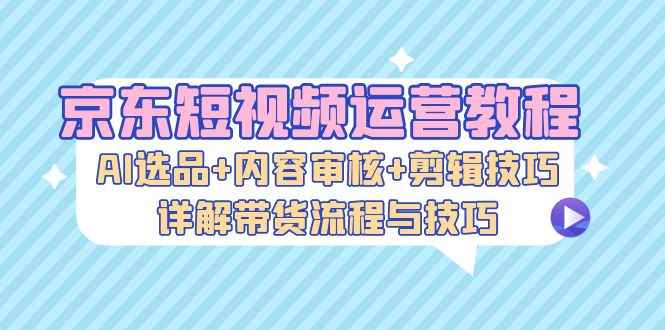 （13044期）京东短视频运营教程：AI选品+内容审核+剪辑技巧，详解带货流程与技巧-咩咩网络