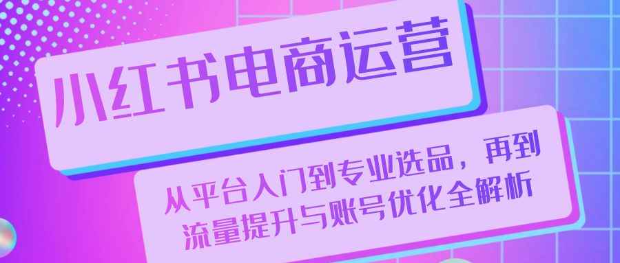 （13043期）小红书电商运营：从平台入门到专业选品，再到流量提升与账号优化全解析-咩咩网络