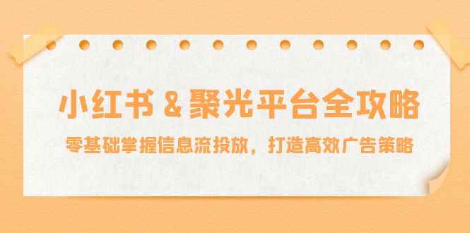 （12771期）小红薯&聚光平台全攻略：零基础掌握信息流投放，打造高效广告策略-咩咩网络