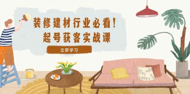 （12754期）装修-建材行业必看！起号获客实战课：精准定位+爆款视频+高效运营-咩咩网络