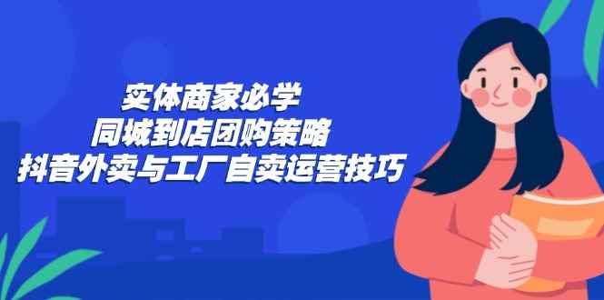 （12738期）实体商家必学：同城到店团购策略：抖音外卖与工厂自卖运营技巧-咩咩网络