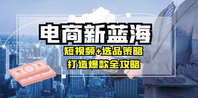 （12677期）商家必看电商新蓝海：短视频+选品策略，打造爆款全攻略，月入10w+-咩咩网络