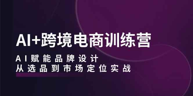 （12624期）AI+跨境电商训练营：AI赋能品牌设计，从选品到市场定位实战-咩咩网络