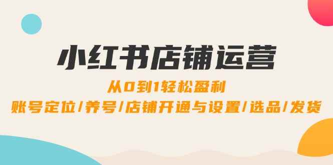 （12570期）小红书店铺运营：0到1轻松盈利，账号定位/养号/店铺开通与设置/选品/发货-咩咩网络