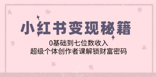 （12555期）小红书变现秘籍：0基础到七位数收入，超级个体创作者课解锁财富密码-咩咩网络