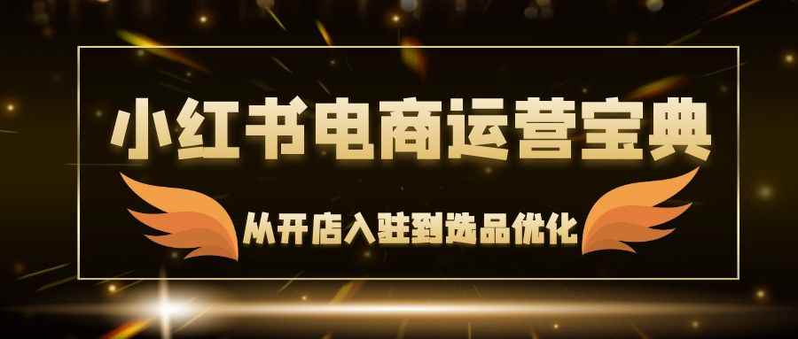 （12497期）小红书电商运营宝典：从开店入驻到选品优化，一站式解决你的电商难题-咩咩网络