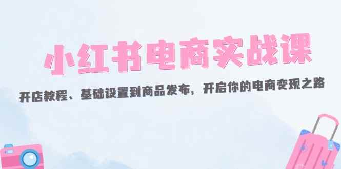 （12367期）小红书电商实战课：开店教程、基础设置到商品发布，开启你的电商变现之路-咩咩网络