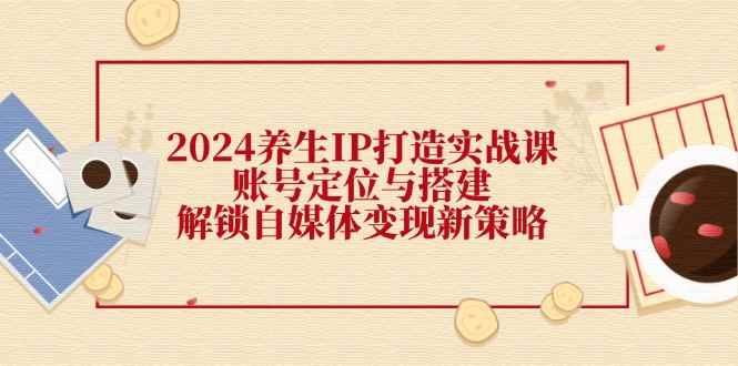 （12259期）2024养生IP打造实战课：账号定位与搭建，解锁自媒体变现新策略-咩咩网络