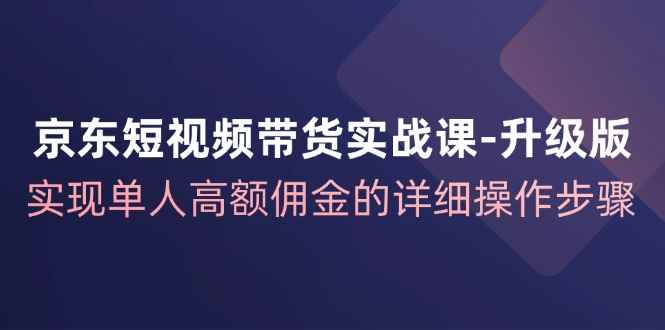 （12167期）京东-短视频带货实战课-升级版，实现单人高额佣金的详细操作步骤-咩咩网络