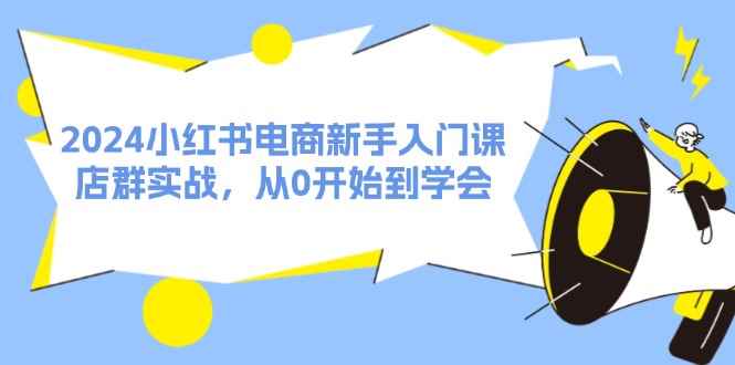 （11988期）2024小红书电商新手入门课，店群实战，从0开始到学会（31节）-咩咩网络