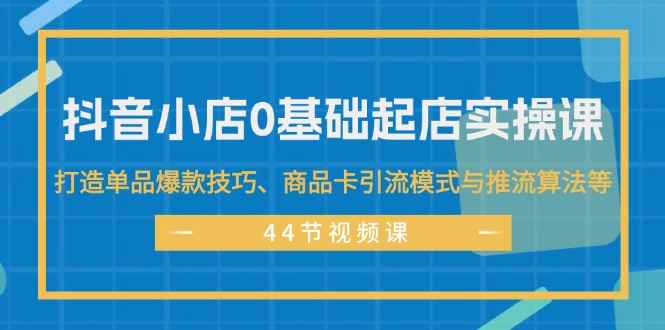 （11977期）抖音小店0基础起店实操课，打造单品爆款技巧、商品卡引流模式与推流算法等-咩咩网络