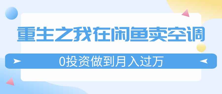 （11962期）重生之我在闲鱼卖空调，0投资做到月入过万，迎娶白富美，走上人生巅峰-咩咩网络