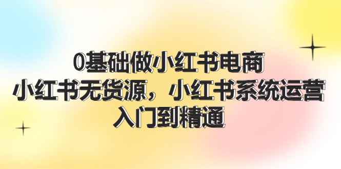 （11960期）0基础做小红书电商，小红书无货源，小红书系统运营，入门到精通 (70节)-咩咩网络