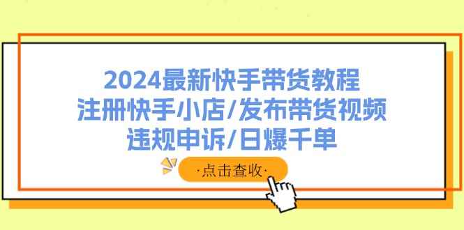 （11938期）2024最新快手带货教程：注册快手小店/发布带货视频/违规申诉/日爆千单-咩咩网络