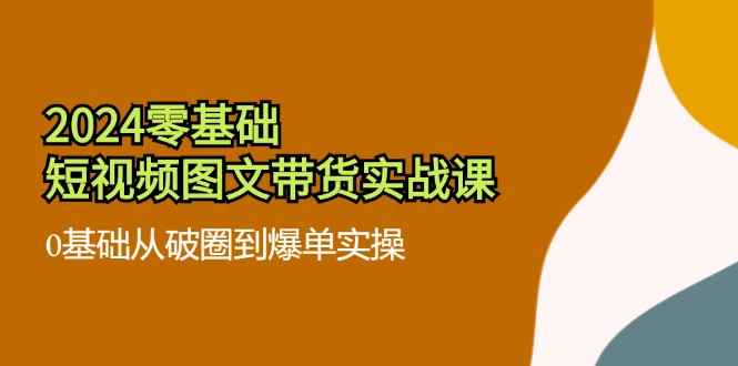 （11878期）2024零基础·短视频图文带货实战课：0基础从破圈到爆单实操（35节课）-咩咩网络